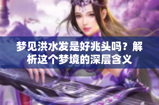 梦见洪水发是好兆头吗？解析这个梦境的深层含义
