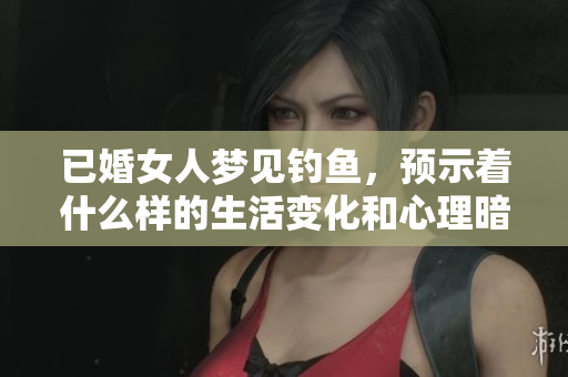 已婚女人梦见钓鱼，预示着什么样的生活变化和心理暗示呢