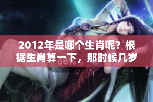 2012年是哪个生肖呢？根据生肖算一下，那时候几岁了呢？