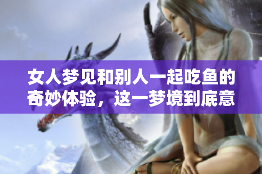 女人梦见和别人一起吃鱼的奇妙体验，这一梦境到底意味着什么呢