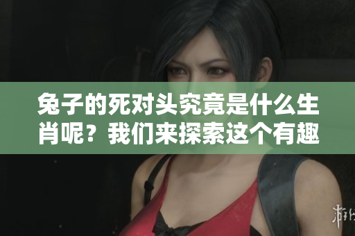 兔子的死对头究竟是什么生肖呢？我们来探索这个有趣的主题吧！