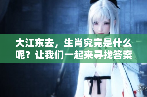 大江东去，生肖究竟是什么呢？让我们一起来寻找答案吧！
