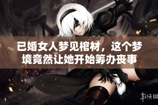 已婚女人梦见棺材，这个梦境竟然让她开始筹办丧事