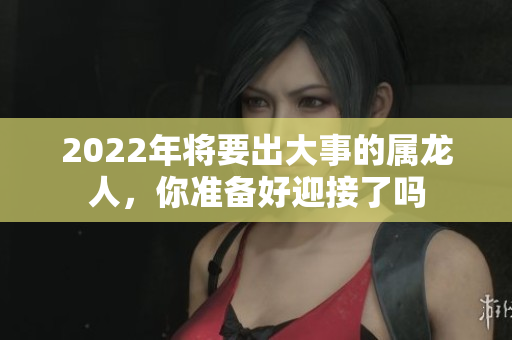 2022年将要出大事的属龙人，你准备好迎接了吗