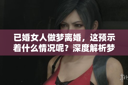 已婚女人做梦离婚，这预示着什么情况呢？深度解析梦境背后的含义。