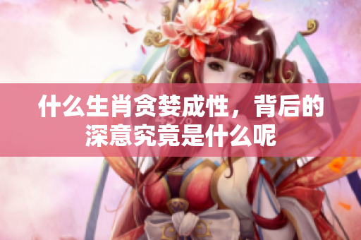 什么生肖贪婪成性，背后的深意究竟是什么呢