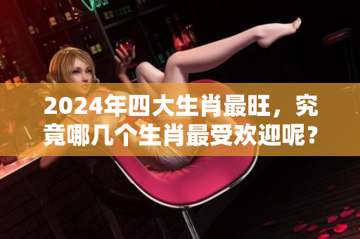 2024年四大生肖最旺，究竟哪几个生肖最受欢迎呢？