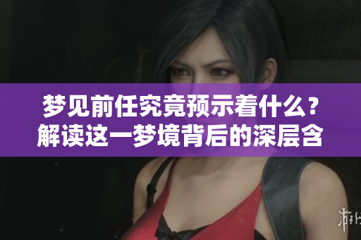 梦见前任究竟预示着什么？解读这一梦境背后的深层含义