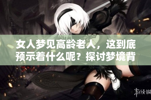 女人梦见高龄老人，这到底预示着什么呢？探讨梦境背后的寓意与启示。
