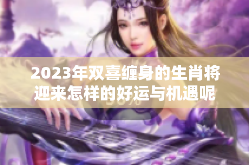2023年双喜缠身的生肖将迎来怎样的好运与机遇呢