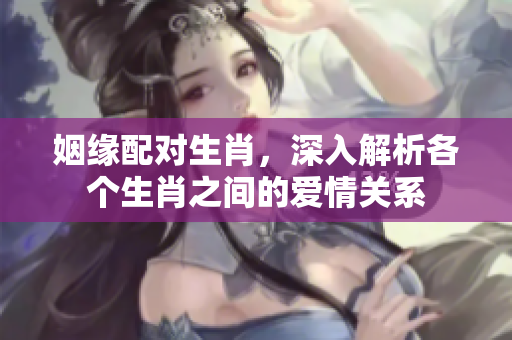 姻缘配对生肖，深入解析各个生肖之间的爱情关系