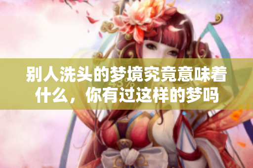 别人洗头的梦境究竟意味着什么，你有过这样的梦吗