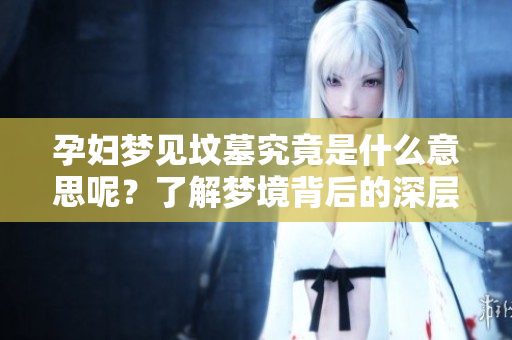 孕妇梦见坟墓究竟是什么意思呢？了解梦境背后的深层含义很重要。