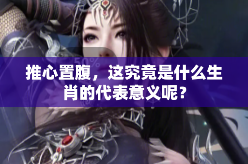 推心置腹，这究竟是什么生肖的代表意义呢？