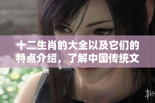 十二生肖的大全以及它们的特点介绍，了解中国传统文化的精髓之选。