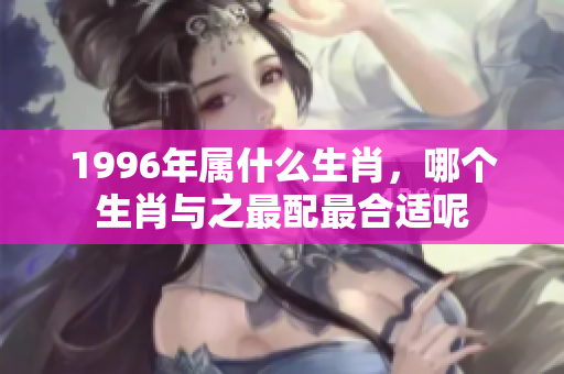 1996年属什么生肖，哪个生肖与之最配最合适呢