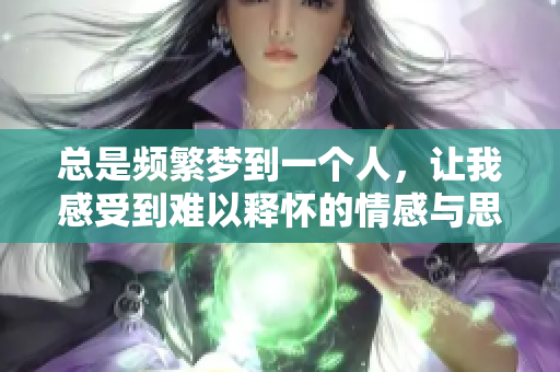 总是频繁梦到一个人，让我感受到难以释怀的情感与思绪