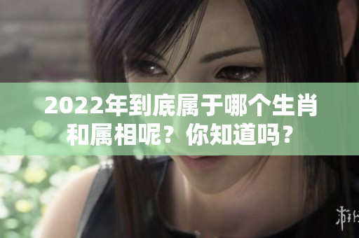 2022年到底属于哪个生肖和属相呢？你知道吗？