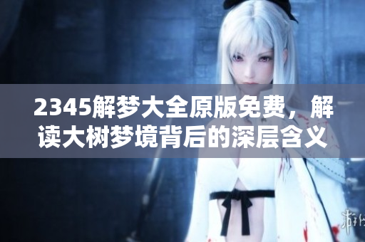 2345解梦大全原版免费，解读大树梦境背后的深层含义