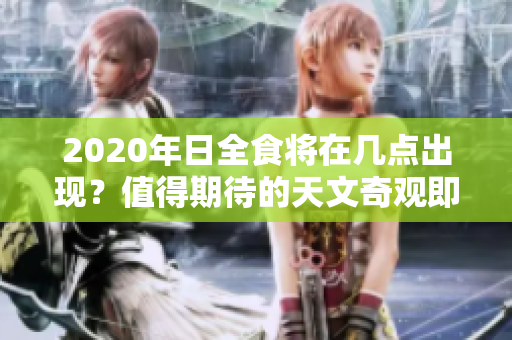 2020年日全食将在几点出现？值得期待的天文奇观即将来临！