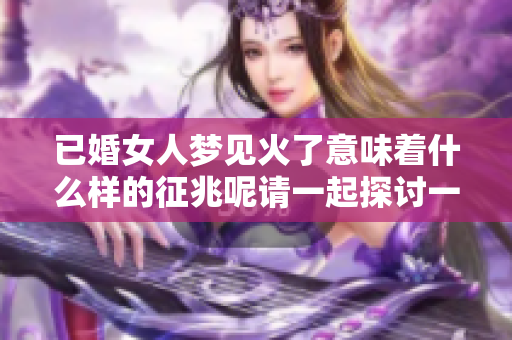 已婚女人梦见火了意味着什么样的征兆呢请一起探讨一下吧