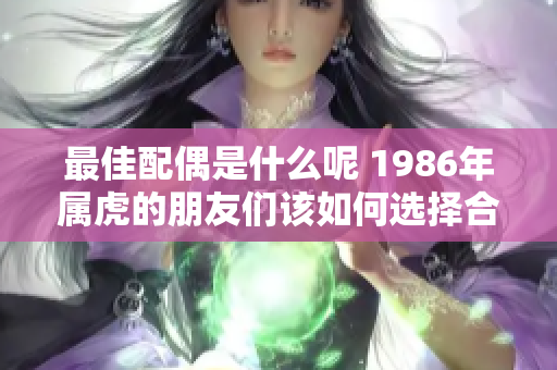 最佳配偶是什么呢 1986年属虎的朋友们该如何选择合适伴侣