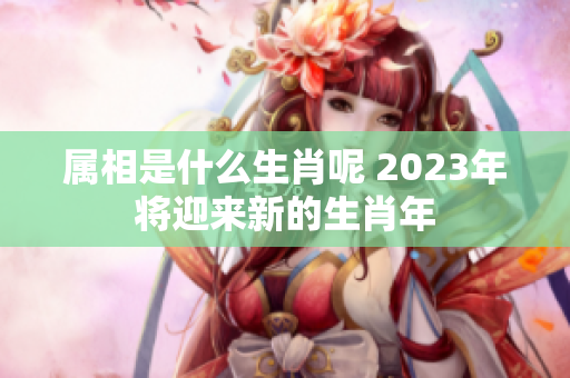 属相是什么生肖呢 2023年将迎来新的生肖年