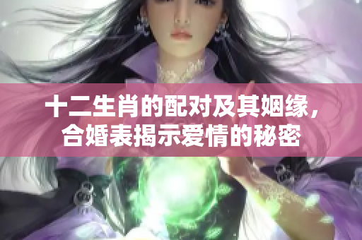 十二生肖的配对及其姻缘，合婚表揭示爱情的秘密