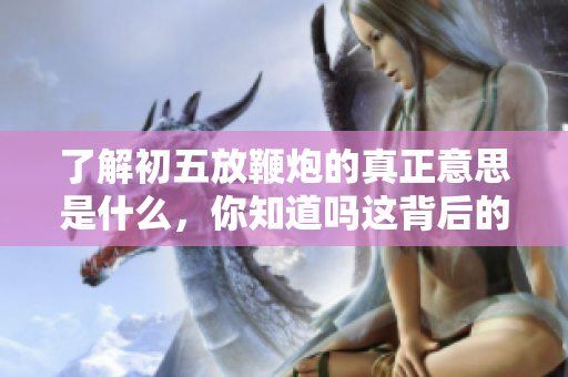 了解初五放鞭炮的真正意思是什么，你知道吗这背后的文化习俗？