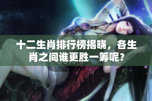 十二生肖排行榜揭晓，各生肖之间谁更胜一筹呢？