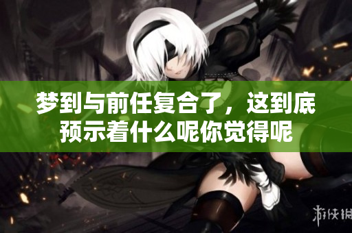 梦到与前任复合了，这到底预示着什么呢你觉得呢