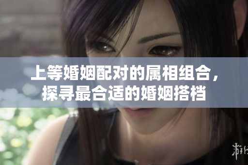 上等婚姻配对的属相组合，探寻最合适的婚姻搭档