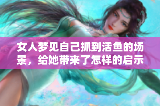 女人梦见自己抓到活鱼的场景，给她带来了怎样的启示与思考呢
