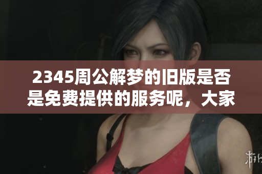 2345周公解梦的旧版是否是免费提供的服务呢，大家都来了解一下吧