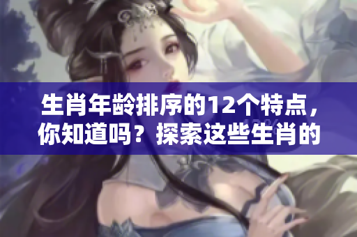 生肖年龄排序的12个特点，你知道吗？探索这些生肖的年龄背后秘密！