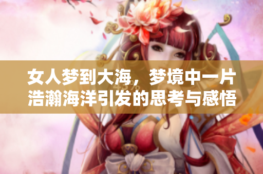 女人梦到大海，梦境中一片浩瀚海洋引发的思考与感悟