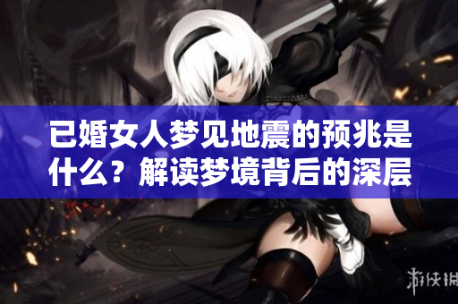 已婚女人梦见地震的预兆是什么？解读梦境背后的深层含义。