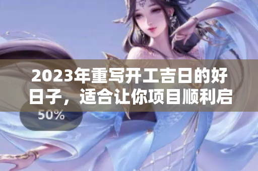 2023年重写开工吉日的好日子，适合让你项目顺利启航