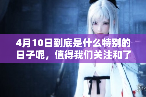 4月10日到底是什么特别的日子呢，值得我们关注和了解的事项有哪些呢
