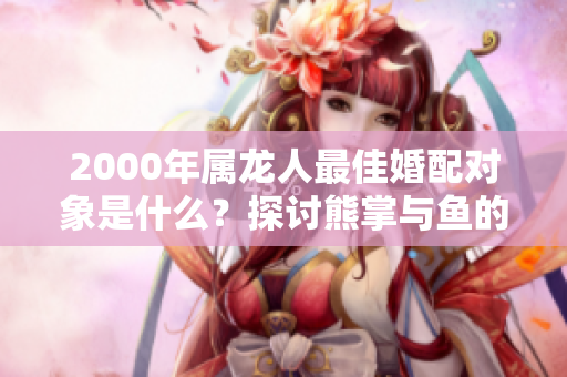 2000年属龙人最佳婚配对象是什么？探讨熊掌与鱼的完美结合。