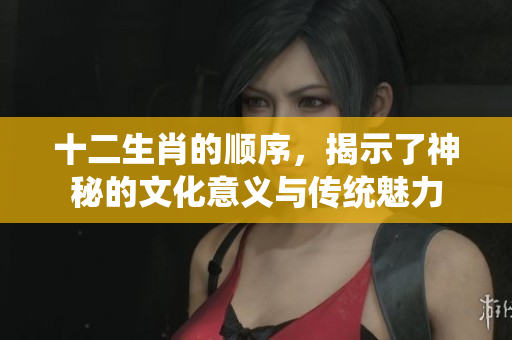 十二生肖的顺序，揭示了神秘的文化意义与传统魅力