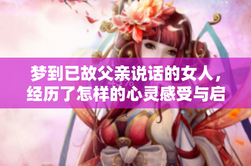 梦到已故父亲说话的女人，经历了怎样的心灵感受与启示呢