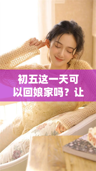 初五这一天可以回娘家吗？让我们一起探讨一下这个传统习俗。