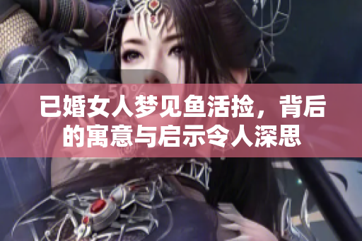 已婚女人梦见鱼活捡，背后的寓意与启示令人深思