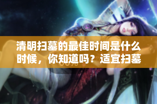 清明扫墓的最佳时间是什么时候，你知道吗？适宜扫墓时间详解分享。