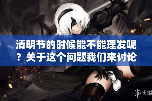 清明节的时候能不能理发呢？关于这个问题我们来讨论一下。