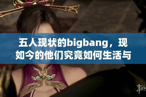 五人现状的bigbang，现如今的他们究竟如何生活与发展呢