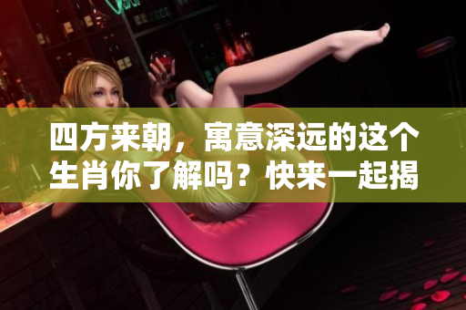 四方来朝，寓意深远的这个生肖你了解吗？快来一起揭秘吧！
