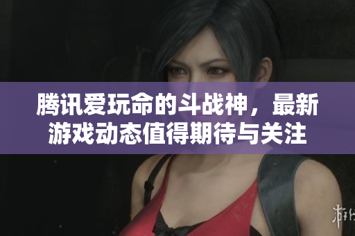 腾讯爱玩命的斗战神，最新游戏动态值得期待与关注