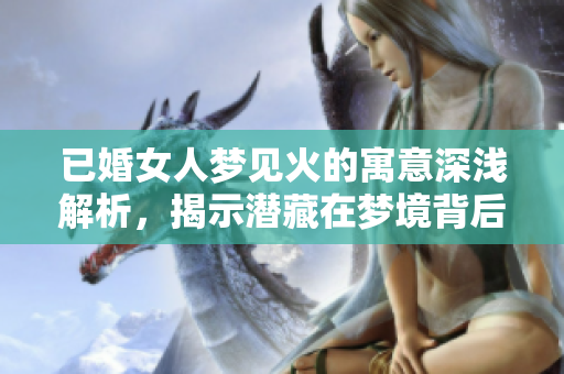 已婚女人梦见火的寓意深浅解析，揭示潜藏在梦境背后的真实情感